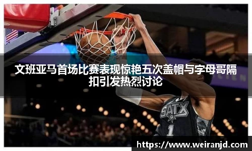 文班亚马首场比赛表现惊艳五次盖帽与字母哥隔扣引发热烈讨论